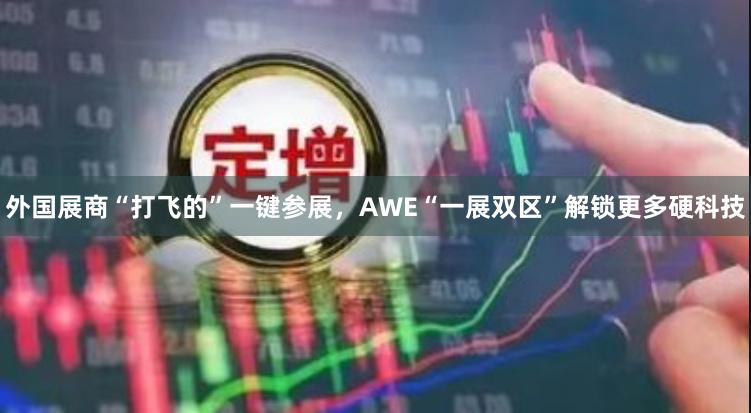 外国展商“打飞的”一键参展，AWE“一展双区”解锁更多硬科技