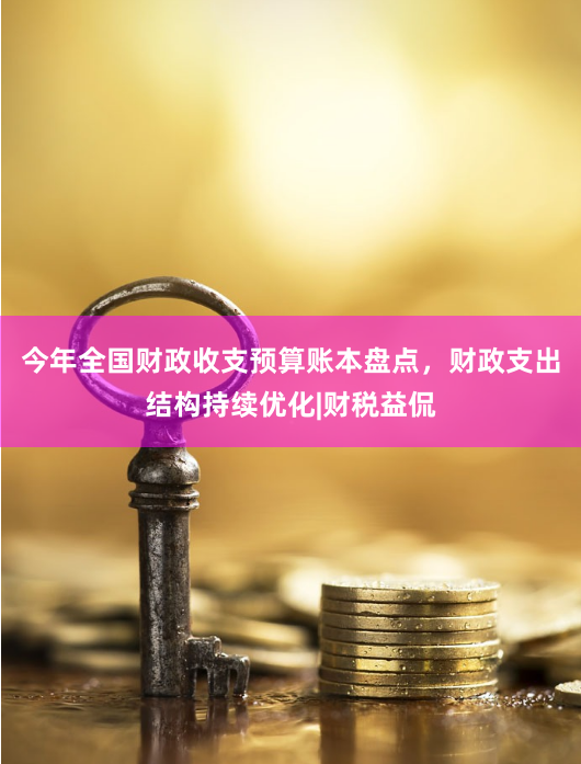 今年全国财政收支预算账本盘点,财政支出结构持续优化|财税益侃