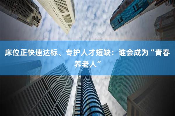 床位正快速达标、专护人才短缺:谁会成为“青春养老人”